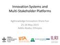 Innovation Systems and Multi-Stakeholder Platforms AgKnowledge Innovation Share Fair 25-26 May 2015 Addis Ababa, Ethiopia.