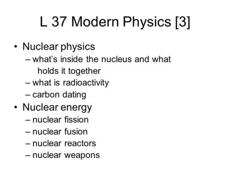 L 37 Modern Physics [3] Nuclear physics –what’s inside the nucleus and what holds it together –what is radioactivity –carbon dating Nuclear energy –nuclear.