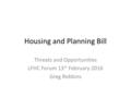 Housing and Planning Bill Threats and Opportunities LFHC Forum 13 th February 2016 Greg Robbins.