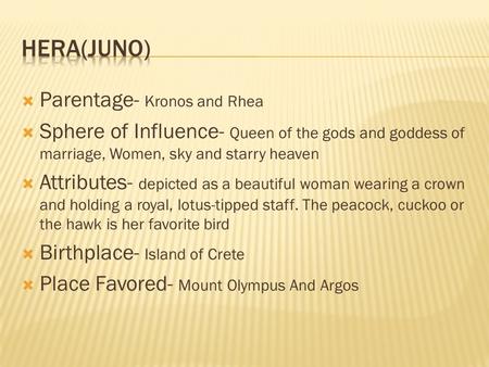  Parentage- Kronos and Rhea  Sphere of Influence- Queen of the gods and goddess of marriage, Women, sky and starry heaven  Attributes- depicted as a.