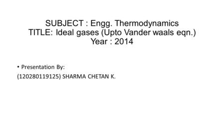 SUBJECT : Engg. Thermodynamics TITLE: Ideal gases (Upto Vander waals eqn.) Year : 2014 Presentation By: (120280119125) SHARMA CHETAN K.