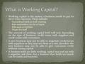 Working capital is the money a business needs to pay its short term expenses. These include: Expenditure such as staff training Raw materials or stocks.