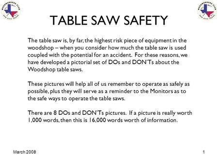 March 20081 TABLE SAW SAFETY The table saw is, by far, the highest risk piece of equipment in the woodshop – when you consider how much the table saw is.