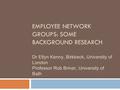 EMPLOYEE NETWORK GROUPS: SOME BACKGROUND RESEARCH Dr Etlyn Kenny, Birkbeck, University of London Professor Rob Briner, University of Bath.