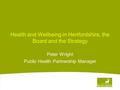 Health and Wellbeing in Hertfordshire, the Board and the Strategy Peter Wright Public Health Partnership Manager.