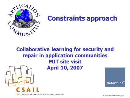 Constraint Framework, page 1 Collaborative learning for security and repair in application communities MIT site visit April 10, 2007 Constraints approach.