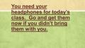 You need your headphones for today’s class. Go and get them now if you didn’t bring them with you.