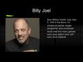 Billy Joel Born William Martin Joel, May 9, 1949 in the Bronx, NY American pianist, singer- songwriter, and composer Music falls into many genres; rock,