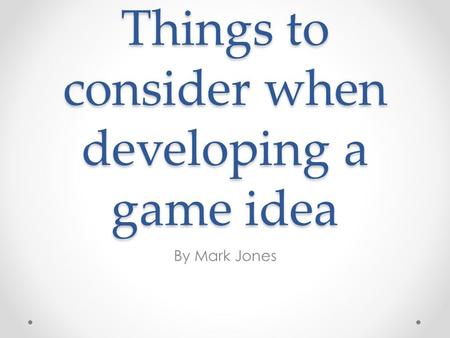 Things to consider when developing a game idea By Mark Jones.