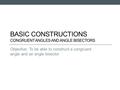 BASIC CONSTRUCTIONS CONGRUENT ANGLES AND ANGLE BISECTORS Objective: To be able to construct a congruent angle and an angle bisector.