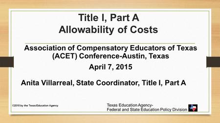 Title I, Part A Allowability of Costs Association of Compensatory Educators of Texas (ACET) Conference-Austin, Texas April 7, 2015 Anita Villarreal, State.