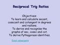 Reciprocal Trig Ratios Objectives: To learn and calculate secant, cosecant and cotangent in degrees and radians. To derive and recognise the graphs of.