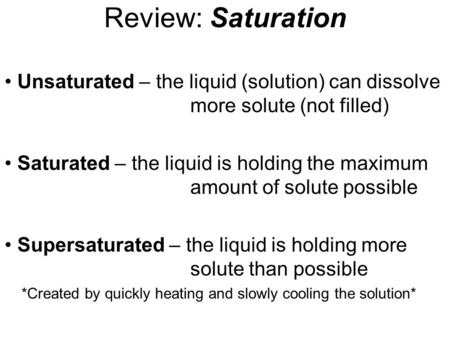 Review: Saturation Unsaturated – the liquid (solution) can dissolve more solute (not filled) Saturated – the liquid is holding the maximum amount of solute.