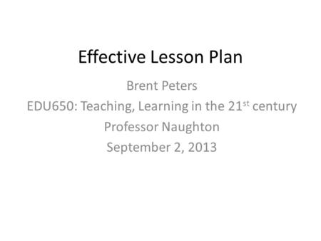 Effective Lesson Plan Brent Peters EDU650: Teaching, Learning in the 21 st century Professor Naughton September 2, 2013.