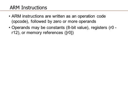 ARM Instructions ARM instructions are written as an operation code (opcode), followed by zero or more operands Operands may be constants (8-bit value),