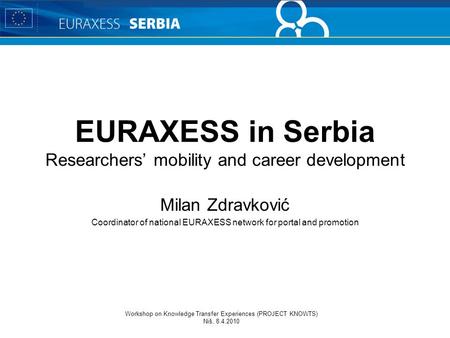 Workshop on Knowledge Transfer Experiences (PROJECT KNOWTS) Niš, 8.4.2010 EURAXESS in Serbia Researchers’ mobility and career development Milan Zdravković.