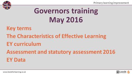 Primary learning improvement www.leedsforlearning.co.uk Governors training May 2016 Key terms The Characteristics of Effective Learning EY curriculum Assessment.