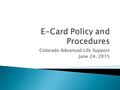 Colorado Advanced Life Support June 24, 2015.  What you need to know ◦ Colorado Advanced Life Support will be implementing eCards during the next several.