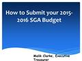 How to Submit your 2015- 2016 SGA Budget Malik Clarke, Executive Treasurer