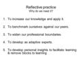 Reflective practice Why do we need it? 1.To increase our knowledge and apply it. 2.To benchmark ourselves against our peers. 3.To widen our professional.