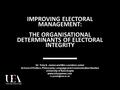 IMPROVING ELECTORAL MANAGEMENT: THE ORGANISATIONAL DETERMINANTS OF ELECTORAL INTEGRITY Dr. Toby S. James and Mrs Leontine Loeber School of Politics, Philosophy,