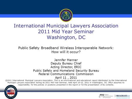 International Municipal Lawyers Association 2011 Mid Year Seminar Washington, DC Public Safety Broadband Wireless Interoperable Network: How will it occur?