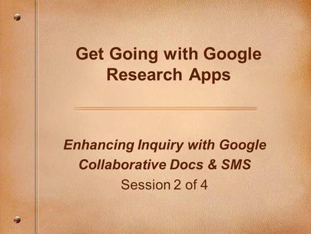 Enhancing Inquiry with Google Collaborative Docs & SMS Session 2 of 4 Get Going with Google Research Apps.