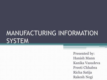 MANUFACTURING INFORMATION SYSTEM Presented by: Hanish Mann Kanika Vasudeva Preeti Chhabra Richa Satija Rakesh Negi.