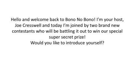 Hello and welcome back to Bono No Bono! I’m your host, Joe Cresswell and today I’m joined by two brand new contestants who will be battling it out to win.