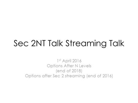 Sec 2NT Talk Streaming Talk 1 st April 2016 Options After N Levels (end of 2018) Options after Sec 2 streaming (end of 2016)