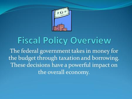 The federal government takes in money for the budget through taxation and borrowing. These decisions have a powerful impact on the overall economy.