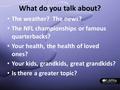 What do you talk about? The weather? The news? The NFL championships or famous quarterbacks? Your health, the health of loved ones? Your kids, grandkids,