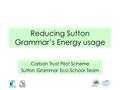 Reducing Sutton Grammar’s Energy usage Carbon Trust Pilot Scheme Sutton Grammar Eco-School Team.