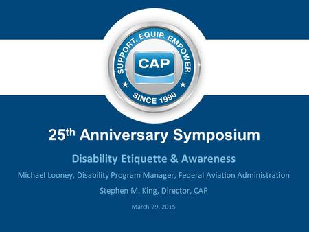 25 th Anniversary Symposium Disability Etiquette & Awareness Michael Looney, Disability Program Manager, Federal Aviation Administration Stephen M. King,