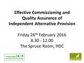 Effective Commissioning and Quality Assurance of Independent Alternative Provision Friday 26 th February 2016 8.30 - 12.00 The Spruce Room, HDC Hertfordshire.