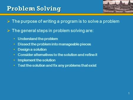 1 Problem Solving  The purpose of writing a program is to solve a problem  The general steps in problem solving are: Understand the problem Dissect the.