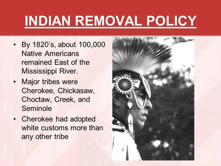 INDIAN REMOVAL POLICY By 1820’s, about 100,000 Native Americans remained East of the Mississippi River. Major tribes were Cherokee, Chickasaw, Choctaw,