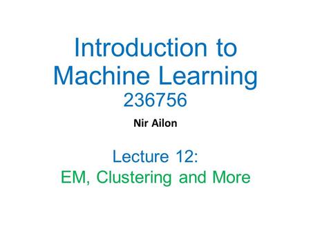 Introduction to Machine Learning 236756 Nir Ailon Lecture 12: EM, Clustering and More.