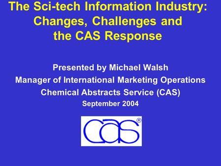 The Sci-tech Information Industry: Changes, Challenges and the CAS Response Presented by Michael Walsh Manager of International Marketing Operations Chemical.