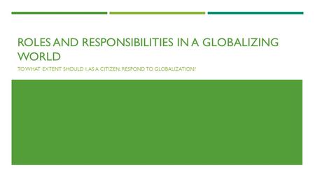 ROLES AND RESPONSIBILITIES IN A GLOBALIZING WORLD TO WHAT EXTENT SHOULD I, AS A CITIZEN, RESPOND TO GLOBALIZATION?