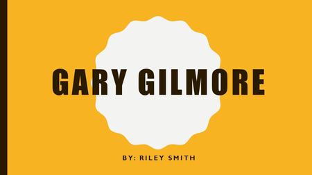 GARY GILMORE BY: RILEY SMITH. BACKGROUND Born one of four children in Stonewall, Texas of 1940 Father, Frank Gilmore, was an abusive alcoholic married.