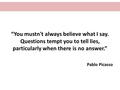 “You mustn't always believe what I say. Questions tempt you to tell lies, particularly when there is no answer.” Pablo Picasso.