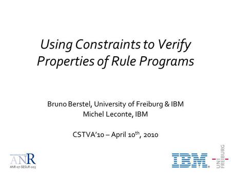 ANR-07-SESUR-003 Using Constraints to Verify Properties of Rule Programs Bruno Berstel, University of Freiburg & IBM Michel Leconte, IBM CSTVA10 – April.