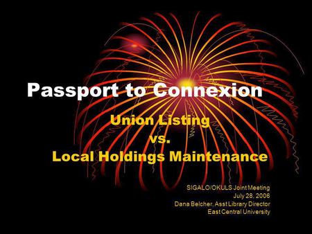 Passport to Connexion Union Listing vs. Local Holdings Maintenance SIGALO/OKULS Joint Meeting July 28, 2006 Dana Belcher, Asst Library Director East Central.