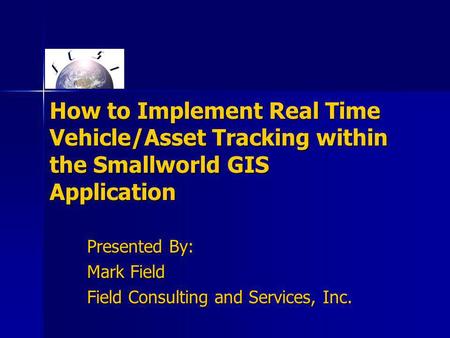 How to Implement Real Time Vehicle/Asset Tracking within the Smallworld GIS Application Presented By: Mark Field Field Consulting and Services, Inc.