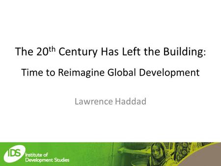 The 20 th Century Has Left the Building : Time to Reimagine Global Development Lawrence Haddad.