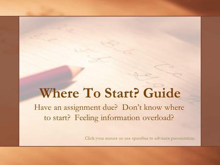 Where To Start? Guide Have an assignment due? Dont know where to start? Feeling information overload? Click your mouse or use spacebar to advance presentation.