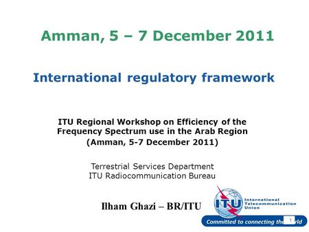 International Telecommunication Union Amman, 5 – 7 December 2011 International regulatory framework 1 Ilham Ghazi – BR/ITU ITU Regional Workshop on Efficiency.