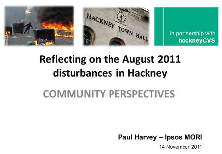 Reflecting on the August 2011 disturbances in Hackney COMMUNITY PERSPECTIVES Paul Harvey – Ipsos MORI 14 November 2011.