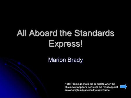 All Aboard the Standards Express! Marion Brady Note: Frame animation is complete when the blue arrow appears. Left-click the mouse (point anywhere) to.